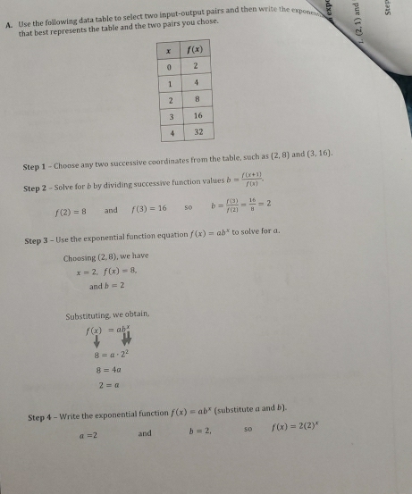 Use the following data table to select two input-output pairs and then write the expone =
that best represents the table and the two pairs you chose.
Step 1 - Choose any two successive coordinates from the table, such as (2,8) and (3,16).
Step 2 - Solve for b by dividing successive function values b= (f(x+1))/f(x) .
f(2)=8 and f(3)=16 so b= f(3)/f(2) = 16/8 =2
Step 3 - Use the exponential function equation f(x)=ab^x to solve for a.
Choosing (2,8) ), we have
x=2,f(x)=8,
andb=2
Substituting, we obtain,
f(x)=ab^x
8=a· 2^2
8=4a
2=a
Step 4 - Write the exponential function f(x)=ab^x (substitute a and b).
a=2 and b=2, so f(x)=2(2)^x