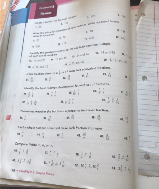 CHAPTER 5
Review
Create a factor tree for each number. a 525 4. 110 4
5
a. 126
1. 38
Write the prime factorization of each number. Write repeated factors
B.72 1. 70
0、 135
using an exponent.
12. 360
8 20
1 1 1 11. 400
B. 200
Identify the greatest common factor and least common multiple
of each set of numbers. 1. 18 and 45
13. 12 and 20 14. 10 and 15
15. 24 and 36 17. 14 
 9, 15, and 30
20. 4, 12, and 18
18. 6, 10, and 12
Is the fraction closer to 0,  1/2^x  or 1? Write two equivalent fractions.
21.  30/50  22.  2/9  23.  14/18  24.  6/11  25.  2/13  28,  16/8 
Identify the least common denominator for each set of fractions.
27.  2/3 , 1/4  28.  4/9 , 5/6  29.  1/10'  1/2  30.  3/5 , 3/4  31.  3/10  1/4 
34.
32.  1/9 , 2/4 , 5/12  33.  1/2 , 1/3 , 4/9   1/2 , 2/5 , 9/10 
Determine whether the fraction is a proper or improper fraction.
35.  6/8  36.  15/15  37.  26/17  38.  35/36  39.  23/19 
Find a whole number n that will make each fraction improper.
40.  4/n  41.  n/15  42.  n/n  43.  28/n  44.  n/22  45.  1/n 
Compare. Write.
46,  1/8  _ ? 1/9  47.  4/9 _ ? 1/3  48.  1/2 _ ? 5/8  49.  2/7 _ ? 4/14 
50, 2 3/8  7 2 1/8  51. 5 5/10  5 6/12  52. 10 2/7 _ ?10 2/6  53. 3 5/9 _ ?3 1/2 
116 # CHAPTER 5 Chapter Review