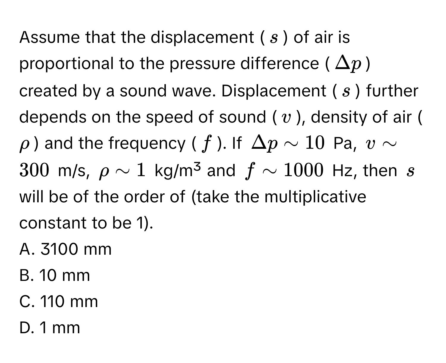 Assume that the displacement ($s$) of air is proportional to the pressure difference ($Delta p$) created by a sound wave. Displacement ($s$) further depends on the speed of sound ($v$), density of air ($rho$) and the frequency ($f$). If $Delta p sim 10$ Pa, $v sim 300$ m/s, $rho sim 1$ kg/m³ and $f sim 1000$ Hz, then $s$ will be of the order of (take the multiplicative constant to be 1).

A. 3100 mm
B. 10 mm
C. 110 mm
D. 1 mm