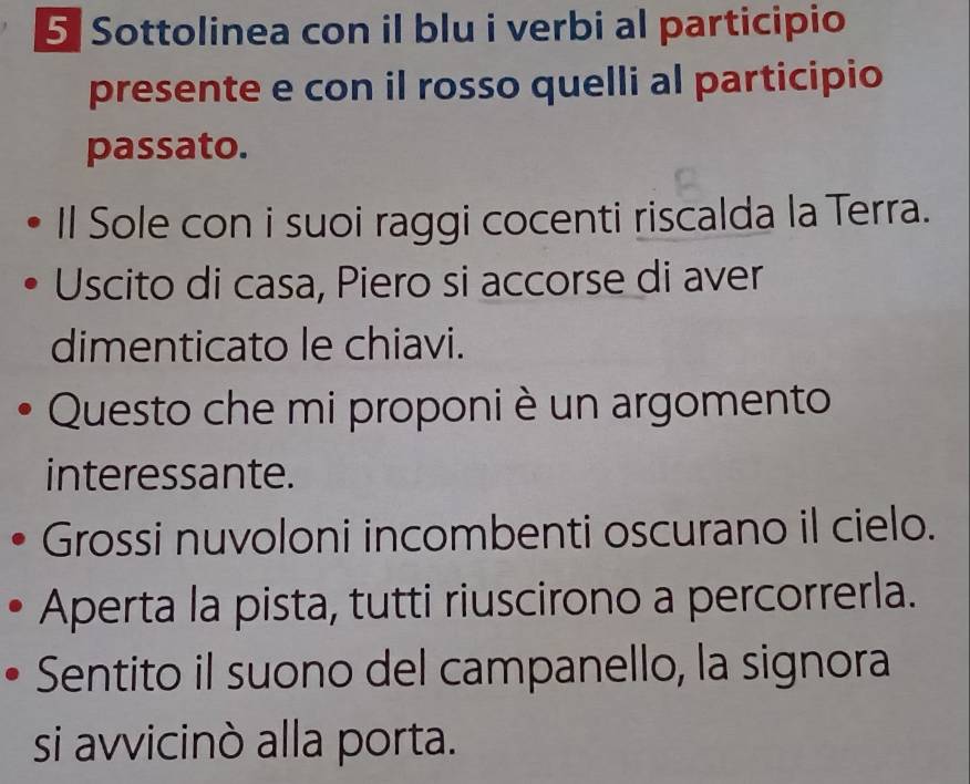 Sottolinea con il blu i verbi al participio 
presente e con il rosso quelli al participio 
passato. 
Il Sole con i suoi raggi cocenti riscalda la Terra. 
Uscito di casa, Piero si accorse di aver 
dimenticato le chiavi. 
Questo che mi proponi è un argomento 
interessante. 
Grossi nuvoloni incombenti oscurano il cielo. 
Aperta la pista, tutti riuscirono a percorrerla. 
Sentito il suono del campanello, la signora 
si avvicinò alla porta.