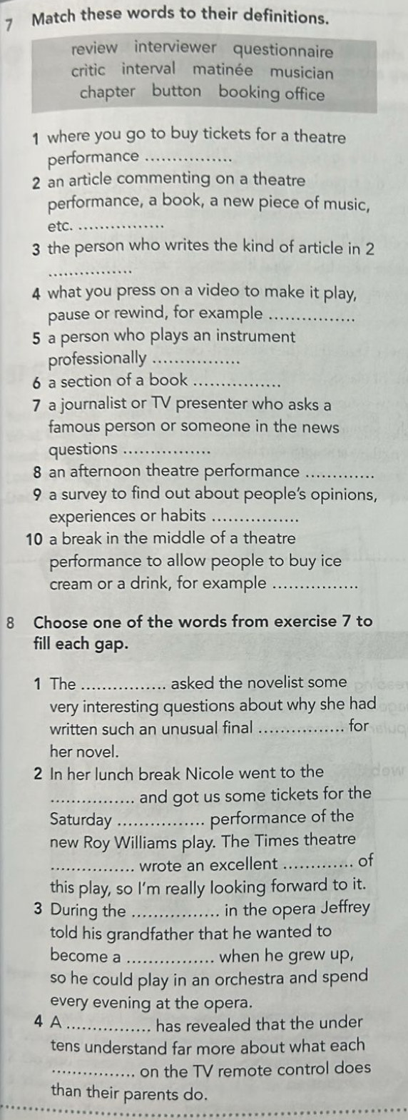 Match these words to their definitions. 
review interviewer questionnaire 
critic interval matinée musician 
chapter button booking office 
1 where you go to buy tickets for a theatre 
performance_ 
2 an article commenting on a theatre 
performance, a book, a new piece of music, 
etc._ 
3 the person who writes the kind of article in 2
_ 
4 what you press on a video to make it play, 
pause or rewind, for example_ 
5 a person who plays an instrument 
professionally_ 
6 a section of a book_ 
7 a journalist or TV presenter who asks a 
famous person or someone in the news 
questions_ 
8 an afternoon theatre performance_ 
9 a survey to find out about people’s opinions, 
experiences or habits_ 
10 a break in the middle of a theatre 
performance to allow people to buy ice 
cream or a drink, for example_ 
8 Choose one of the words from exercise 7 to 
fill each gap. 
1 The _asked the novelist some 
very interesting questions about why she had 
written such an unusual final _for 
her novel. 
2 In her lunch break Nicole went to the 
_and got us some tickets for the 
Saturday_ performance of the 
new Roy Williams play. The Times theatre 
_wrote an excellent_ 
of 
this play, so I'm really looking forward to it. 
3 During the _in the opera Jeffrey 
told his grandfather that he wanted to 
become a _when he grew up, 
so he could play in an orchestra and spend 
every evening at the opera. 
4 A _has revealed that the under 
tens understand far more about what each 
_. on the TV remote control does 
than their parents do. 
_