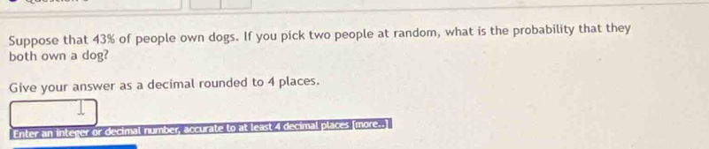 Suppose that 43% of people own dogs. If you pick two people at random, what is the probability that they 
both own a dog? 
Give your answer as a decimal rounded to 4 places. 
Enter an integer or decimal number, accurate to at least 4 decimal places (more..]