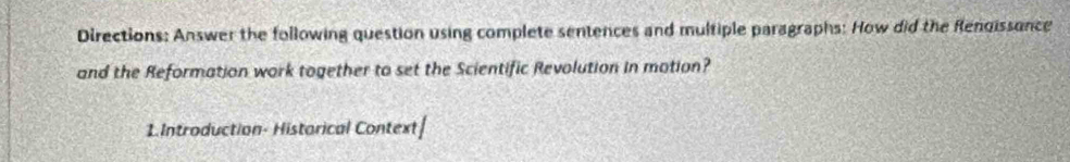 Directions: Answer the following question using complete sentences and multiple paragraphs: How did the Rendissence 
and the Reformation work together to set the Scientific Revolution in motion? 
1.Introduction- Historical Context|