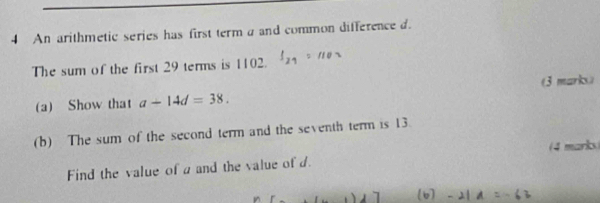 An arithmetic series has first term a and common difference d. 
The sum of the first 29 terms is 1102. 
(3 marks) 
(a) Show that a-14d=38. 
(b) The sum of the second term and the seventh term is 13. 
Find the value of a and the value of d. (4 marks) 
(b -2|