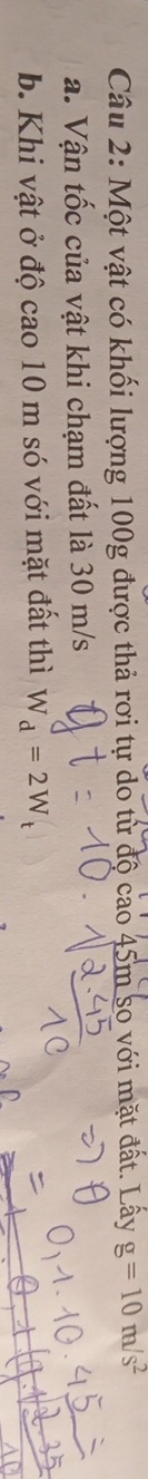 Một vật có khối lượng 100g được thả rơi tự do từ độ cao 45m so với mặt đất. Lấy g=10m/s^2
a. Vận tốc của vật khi chạm đất là 30 m/s
b. Khi vật ở độ cao 10 m só với mặt đất thì W_d=2W_t