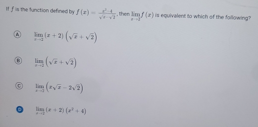 If f is the function defined by f(x)= (x^2-4)/sqrt(x)-sqrt(2)  , then limlimits _xto 2f(x) is equivalent to which of the following?
A limlimits _xto 2(x+2)(sqrt(x)+sqrt(2))
B limlimits _xto 2(sqrt(x)+sqrt(2))
limlimits _xto 2(xsqrt(x)-2sqrt(2))
D limlimits _xto 2(x+2)(x^2+4)