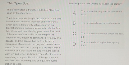 The Open Boat According to she text, what is true about the captain"
The following text is from the 1898 story ''The Opan
Boat" by Stephen Crane. A state The captain is trying hard to conceal his
The injured captain, lying in the bow, was at this time
buried in that profound dejection and indeference 
which comes, temporanly at least, to even the B The captain is brave beyond measure
bravest and most enduring when, willy nilly, the firm
fails, the army loses, the ship goes down. The mind
of the master of a vessel is rooted deep in the C The captain is concerned about the boat.
timbers of her, though he commanded for a day or a
decade, and this captain had on him the stern
impression of a scene in the greys of dawn of seven hard. The captain is taking his injury pretty
turned faces, and later a sturn of a ton-mast with a
white ball on it that slashed to and fro at the waves,
went low and lower, and down. Thereafter there was
something strange in his voice. Although steady, it
oration or tears was deep with mourning, and of a quality beyord