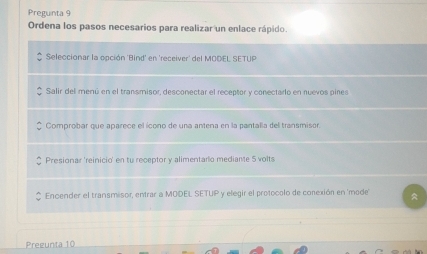 Pregunta 9
Ordena los pasos necesarios para realizar un enlace rápido.
Seleccionar la opción 'Bind' en 'receiver' del MODEL SETUP
Salir del menú en el transmisor, desconectar el receptor y conectarlo en nuevos pines
Comprobar que aparece el ícono de una antena en la pantalla del transmisor.
Presionar 'reinicio' en tu receptor y alimentarlo mediante 5 volts
Encender el transmisor, entrar a MODEL SETUP y elegir el protocolo de conexión en 'mode
Pregunta 10