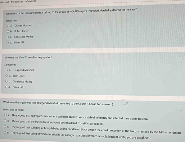 hboard My courses My Media
Which one of the following did not belong to the group of NCAAP lawyers Thurgood Marshall gathered for the case?
Select one:
a. Charles Houston
b. Robert Carter
c. Constance Motley
d. Oliver Hill
Who was the Chief Counsel for segregation?
Select one:
a. Thurgood Marshall
b. John Davis
c. Constance Motley
d. Oliver Hill
What were the arguments that Thurgood Marshall presented to the Court? (Choose two answers.)
Select one or more:
a. They argued that segregated schools marked black children with a stab of inferiority and affected their ability to learn.
b. They argued that the Plessy decision should be considered to justify segregation
c. They argued that suffering of being labeled as inferior denied black people the equal protection of the law guaranteed by the 14th amendment.
d. They argued that being offered education is fair enough regardless of which schools, black or white, you are assigned to.