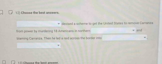 Choose the best answers. 
devised a scheme to get the United States to remove Carranza 
from power by murdering 18 Americans in northern and 
blaming Carranza. Then he led a raid across the border into 
13) Choose the best answer.