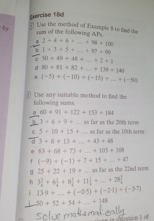 Use the method of Example 8 to find the 
by sum of the following APs 
a 2+4+6+...+98+100
b 1+3+5+...+97+99
C 50+49+48+...+2+1
d 80+81+82+...+139+140
e (-5)+(-10)+(-15)+...+(-50)
② Use any suitable method to find the 
following sums. 
a 60+91+122+153+184
b 3+6+9+... as far as the 20th term 
C 5+10+15+... as far as the 10th term 
d 3+8+13+...+43+48
e 63+68+73+...+103+108
f (-9)+(-1)+7+15+...+47
g 25+22+19+... as far as the 22nd term 
h 3 3/4 +6 1/4 +8 3/4 +11 1/4 +...+28 3/4 
i 13· 9+...+(-0.5)+(-2.1)+(-3.7)
j 50+52+54+...+148
in onestion 1 of