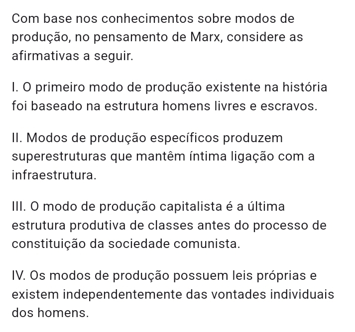 Com base nos conhecimentos sobre modos de
produção, no pensamento de Marx, considere as
afirmativas a seguir.
I. O primeiro modo de produção existente na história
foi baseado na estrutura homens livres e escravos.
II. Modos de produção específicos produzem
superestruturas que mantêm íntima ligação com a
infraestrutura.
III. O modo de produção capitalista é a última
estrutura produtiva de classes antes do processo de
constituição da sociedade comunista.
IV. Os modos de produção possuem leis próprias e
existem independentemente das vontades individuais
dos homens.