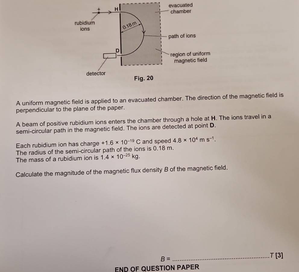 ated 
A uniform magnetic field is applied to an evacuated chamber. The direction of the magnetic field is 
perpendicular to the plane of the paper. 
A beam of positive rubidium ions enters the chamber through a hole at H. The ions travel in a 
semi-circular path in the magnetic field. The ions are detected at point D. 
Each rubidium ion has charge +1.6* 10^(-19)C and speed 4.8* 10^4ms^(-1). 
The radius of the semi-circular path of the ions is 0.18 m. 
The mass of a rubidium ion is 1.4* 10^(-25)kg. 
Calculate the magnitude of the magnetic flux density B of the magnetic field.
B=
_ T[3]
END OF QUESTION PAPER