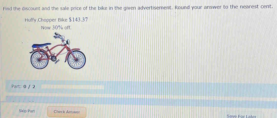 Find the discount and the sale price of the bike in the given advertisement. Round your answer to the nearest cent. 
Huffy Chopper Bike $143.37
Now 30% off. 
Part: 0 / 2 
Skip Part Check Answer 
Save For Later