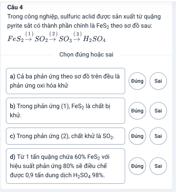 Trong công nghiệp, sulfuric aclid được sản xuất từ quặng
pyrite sắt có thành phần chính là FeS_2 theo sơ đồ sau:
FeS_2xrightarrow (1)SO_2xrightarrow (2)SO_3xrightarrow (3)H_2SO_4
Chọn đúng hoặc sai
a) Cả ba phản ứng theo sơ đồ trên đều là Sai
Đúng
phản ứng oxi hóa khử
b) Trong phản ứng (1), FeS_2 là chất bị Đúng Sai
khử.
c) Trong phản ứng (2), chất khử là SO_2. Đúng Sai
d) Từ 1 tấn quặng chứa 60% FeS_2 với
hiệu suất phản ứng 80% sẽ điều chế Đúng Sai
được 0, 9 tấn dung dịch H_2SO_498%.