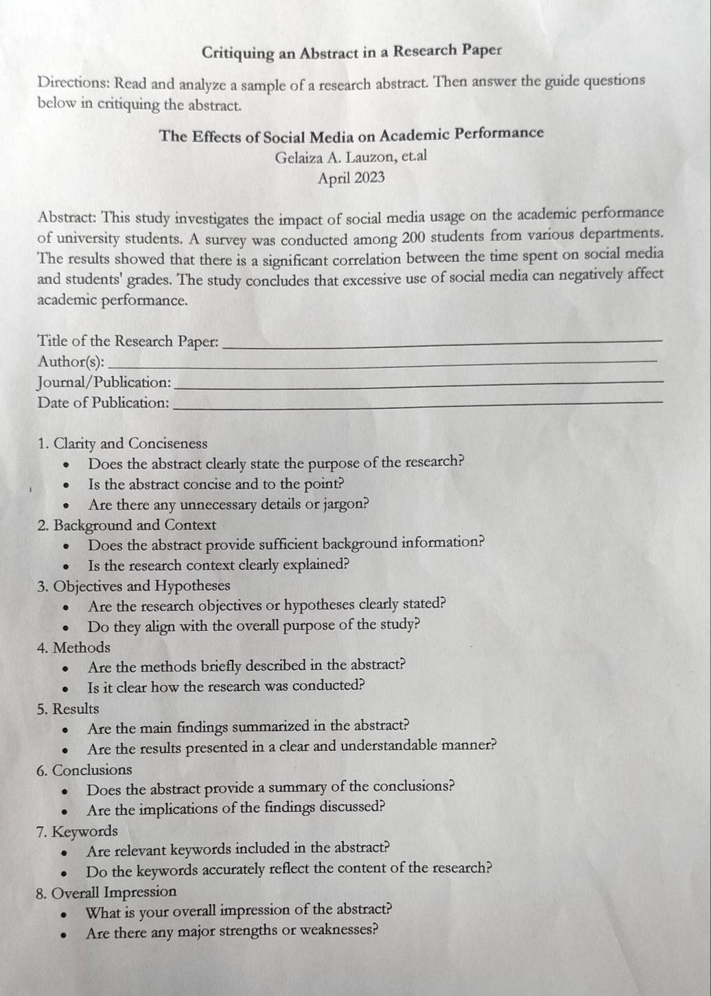 Critiquing an Abstract in a Research Paper 
Directions: Read and analyze a sample of a research abstract. Then answer the guide questions 
below in critiquing the abstract. 
The Effects of Social Media on Academic Performance 
Gelaiza A. Lauzon, et.al 
April 2023 
Abstract: This study investigates the impact of social media usage on the academic performance 
of university students. A survey was conducted among 200 students from various departments. 
The results showed that there is a significant correlation between the time spent on social media 
and students' grades. The study concludes that excessive use of social media can negatively affect 
academic performance. 
Title of the Research Paper:_ 
Author(s):_ 
Journal/Publication:_ 
Date of Publication:_ 
1. Clarity and Conciseness 
Does the abstract clearly state the purpose of the research? 
Is the abstract concise and to the point? 
Are there any unnecessary details or jargon? 
2. Background and Context 
Does the abstract provide sufficient background information? 
Is the research context clearly explained? 
3. Objectives and Hypotheses 
Are the research objectives or hypotheses clearly stated? 
Do they align with the overall purpose of the study? 
4. Methods 
Are the methods briefly described in the abstract? 
Is it clear how the research was conducted? 
5. Results 
Are the main findings summarized in the abstract? 
Are the results presented in a clear and understandable manner? 
6. Conclusions 
Does the abstract provide a summary of the conclusions? 
Are the implications of the findings discussed? 
7. Keywords 
Are relevant keywords included in the abstract? 
Do the keywords accurately reflect the content of the research? 
8. Overall Impression 
What is your overall impression of the abstract? 
Are there any major strengths or weaknesses?