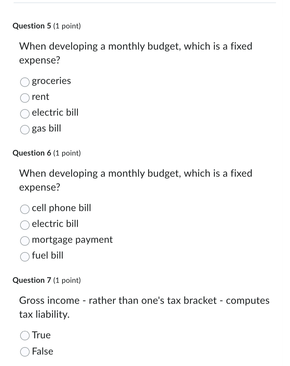 When developing a monthly budget, which is a fixed
expense?
groceries
rent
electric bill
gas bill
Question 6 (1 point)
When developing a monthly budget, which is a fixed
expense?
cell phone bill
electric bill
mortgage payment
fuel bill
Question 7 (1 point)
Gross income - rather than one's tax bracket - computes
tax liability.
True
False