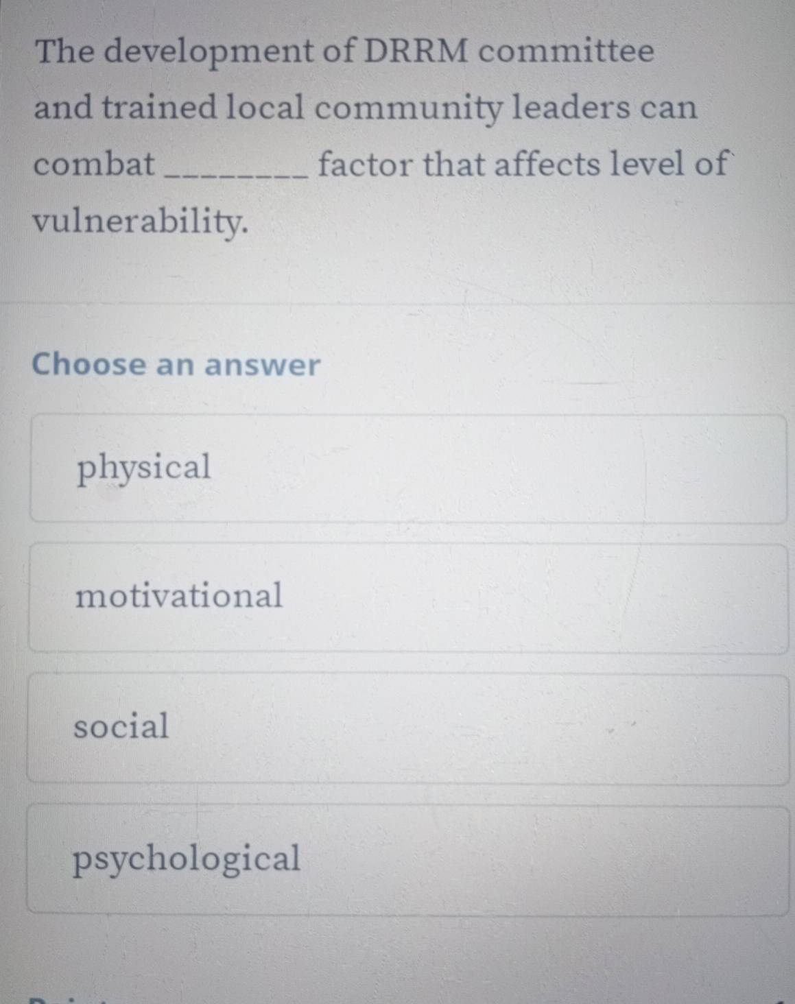 The development of DRRM committee
and trained local community leaders can
combat _factor that affects level of
vulnerability.
Choose an answer
physical
motivational
social
psychological