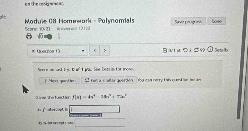 on the assignment. 
ple 
Module 08 Homework - Polynomials Save progress Done 
Score: 10/22 Answered: 12/22 
sqrt(0) : 
× Question 13 < > 0/1 pt つ 2 B 99 Details 
Score on last try: 0 of 1 pts. See Details for more. 
> Next question Get a similar question You can retry this question below 
Given the function f(n)=4n^4-36n^3+72n^2
its f intercept is 
Enter a point [more ] 
its n -intercepts are
-(x^2-4)(x-1)