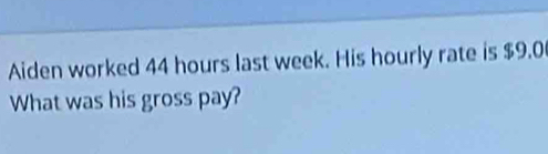 Aiden worked 44 hours last week. His hourly rate is $9.0
What was his gross pay?