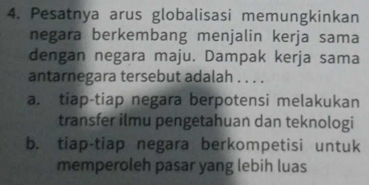 Pesatnya arus globalisasi memungkinkan
negara berkembang menjalin kerja sama
dengan negara maju. Dampak kerja sama
antarnegara tersebut adalah . . . .
a. tiap-tiap negara berpotensi melakukan
transfer ilmu pengetahuan dan teknologi
b. tiap-tiap negara berkompetisi untuk
memperoleh pasar yang lebih luas