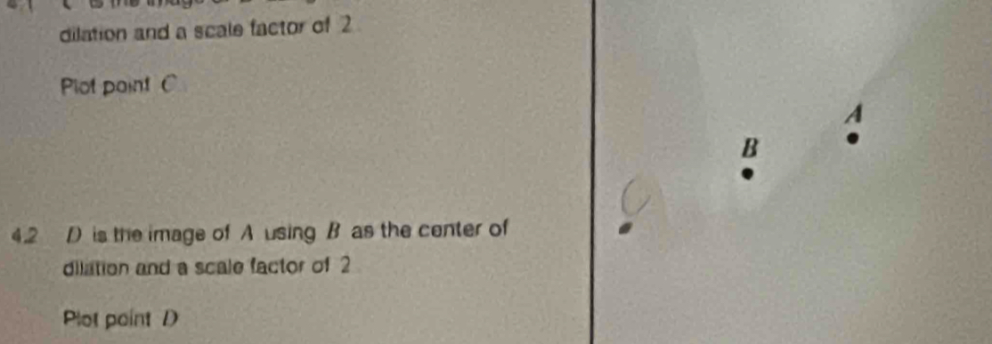 dilation and a scale factor of 2
Plot pointC
a
B
4.2 D is the image of A using B as the center of 
dilation and a scale factor of 2
Plot point D