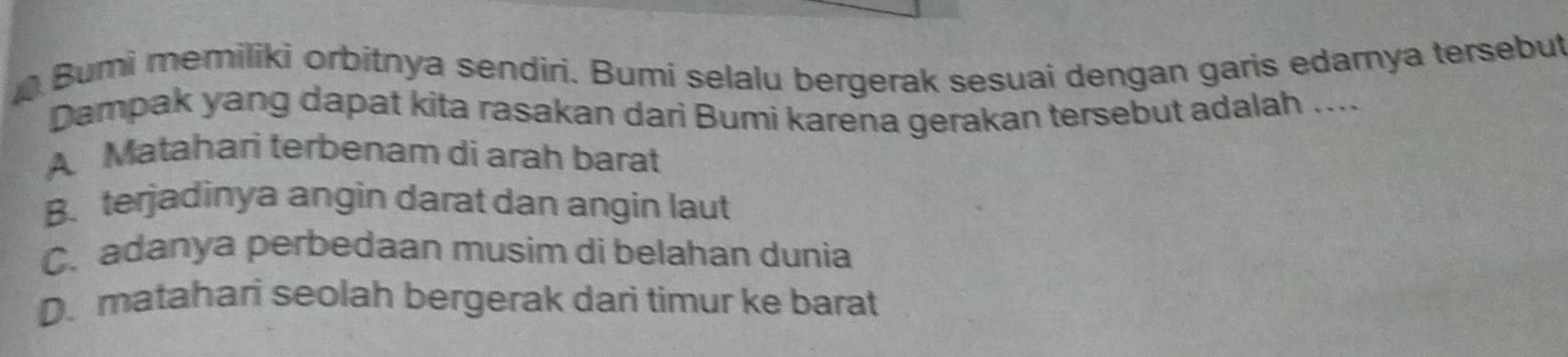 Bumi memiliki orbitnya sendiri. Bumi selalu bergerak sesuai dengan garis edamya tersebut
Dampak yang dapat kita rasakan dari Bumi karena gerakan tersebut adalah ....
A Matahari terbenam di arah barat
B. terjadinya angin darat dan angin laut
C. adanya perbedaan musim di belahan dunia
D. matahari seolah bergerak dari timur ke barat