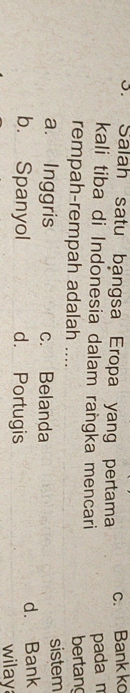 Salah satu bangsa Eropa yang pertama
c. Bank ko
kali tiba di Indonesia dalam raṅgka mencari
pada m
rempah-rempah adalah .... bertang
a. Inggris c. Belanda sistem
b. Spanyol d. Portugis
d. Bank
wilay