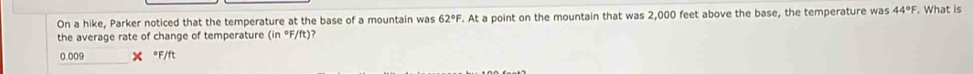 On a hike, Parker noticed that the temperature at the base of a mountain was 62°F. At a point on the mountain that was 2,000 feet above the base, the temperature was 44°F. What is 
the average rate of change of temperature (in°F/ft) ?
0.009 X °F/ft