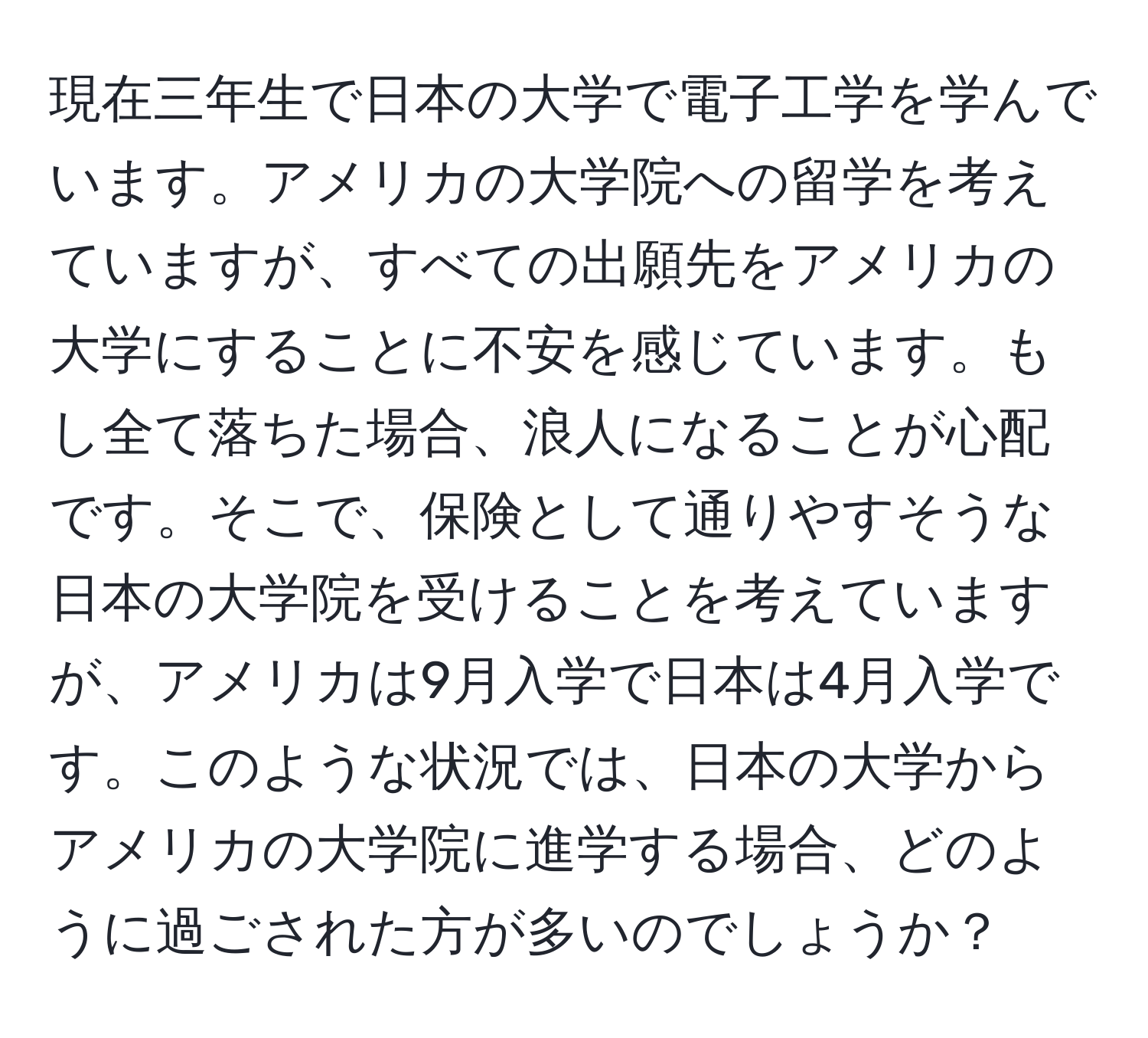 現在三年生で日本の大学で電子工学を学んでいます。アメリカの大学院への留学を考えていますが、すべての出願先をアメリカの大学にすることに不安を感じています。もし全て落ちた場合、浪人になることが心配です。そこで、保険として通りやすそうな日本の大学院を受けることを考えていますが、アメリカは9月入学で日本は4月入学です。このような状況では、日本の大学からアメリカの大学院に進学する場合、どのように過ごされた方が多いのでしょうか？