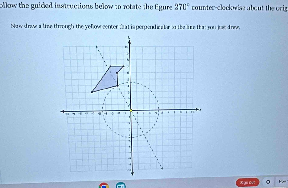 ollow the guided instructions below to rotate the figure . 270° counter-clockwise about the orig 
Now draw a line through the yellow center that is perpendicular to the line that you just drew. 
Sign out Nov