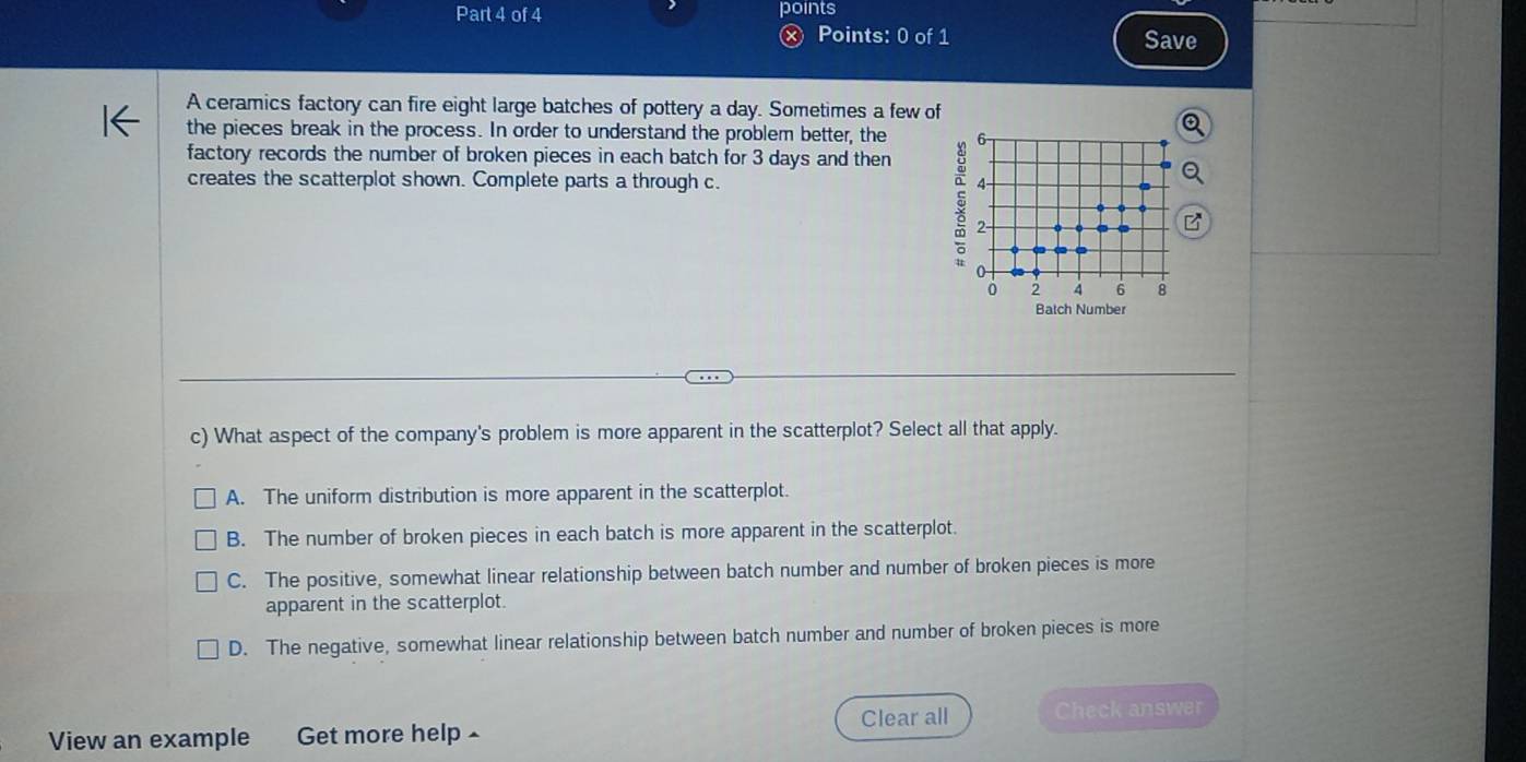 points
Points: 0 of 1 Save
A ceramics factory can fire eight large batches of pottery a day. Sometimes a few of
the pieces break in the process. In order to understand the problem better, the 6 -
factory records the number of broken pieces in each batch for 3 days and then
creates the scatterplot shown. Complete parts a through c. 4
§ 2 -
.
0 2 4 6 B
Batch Number
c) What aspect of the company's problem is more apparent in the scatterplot? Select all that apply.
A. The uniform distribution is more apparent in the scatterplot.
B. The number of broken pieces in each batch is more apparent in the scatterplot.
C. The positive, somewhat linear relationship between batch number and number of broken pieces is more
apparent in the scatterplot.
D. The negative, somewhat linear relationship between batch number and number of broken pieces is more
Clear all
View an example Get more help Check answer