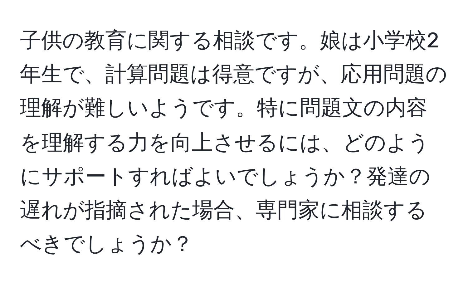 子供の教育に関する相談です。娘は小学校2年生で、計算問題は得意ですが、応用問題の理解が難しいようです。特に問題文の内容を理解する力を向上させるには、どのようにサポートすればよいでしょうか？発達の遅れが指摘された場合、専門家に相談するべきでしょうか？