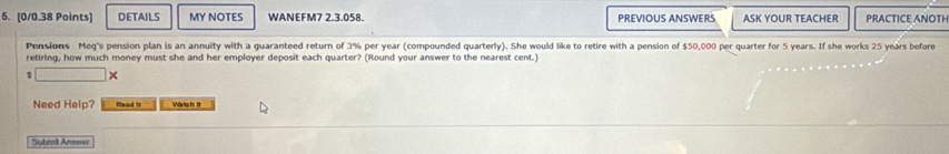 DETAILS MY NOTES WANEFM7 2.3.058. PREVIOUS ANSWERS ASK YOUR TEACHER PRACTICE ANOTH 
Pensions Meq's pension plan is an annuity with a guaranteed return of 3% per year (compounded quarterly). She would like to retire with a pension of $50,000 per quarter for 5 years. If she works 25 years before 
retiring, how much money must she and her employer deposit each quarter? (Round your answer to the nearest cent.) 

Need Help? Read It y ich It 
Submill Answer