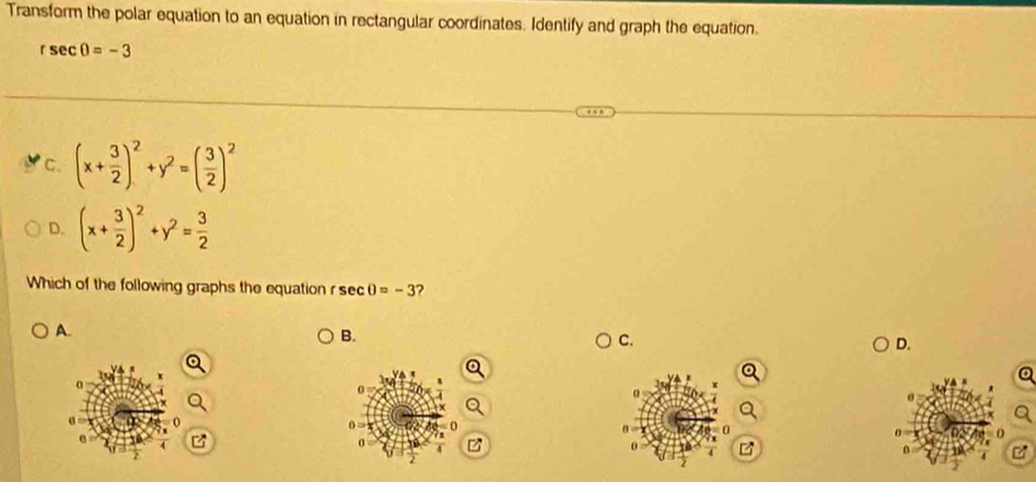 Transform the polar equation to an equation in rectangular coordinates. Identify and graph the equation.
rsec θ =-3
C. (x+ 3/2 )^2+y^2=( 3/2 )^2
D. (x+ 3/2 )^2+y^2= 3/2 
Which of the following graphs the equation r sec 0=-3 2
A.
B.
C.
D.
o
Q
e z
0 z