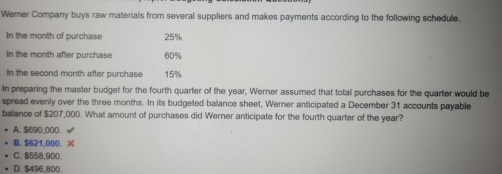 Werner Company buys raw materials from several suppliers and makes payments according to the following schedule.
In the month of purchase 25%
In the month after purchase 60%
In the second month after purchase 15%
In preparing the master budget for the fourth quarter of the year, Werner assumed that total purchases for the quarter would be
spread evenly over the three months. In its budgeted balance sheet, Werner anticipated a December 31 accounts payable
balance of $207,000. What amount of purchases did Werner anticipate for the fourth quarter of the year?
A. $690,000.
B. $621,000. X
C. $558,900.
D. $496,800.