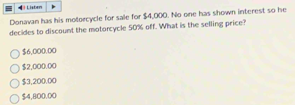 Listen
Donavan has his motorcycle for sale for $4,000. No one has shown interest so he
decides to discount the motorcycle 50% off. What is the selling price?
$6,000.00
$2,000.00
$3,200.00
$4,800.00