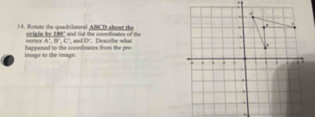 ν 
14. Rotate the quadrilateral _ ABCD about the 
origia by _ 180° and list the coordinates of the 
vertex A', B', C' , and D'. Describe what 
happened to the coordinates from the pre- 
image to the image.