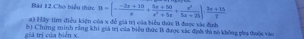 Bài 12.Cho biểu thức B=(- (-2x+10)/x + (5x+50)/x^2+5x + x^2/5x+25 ): (3x+15)/7 
a) Hãy tìm điều kiện của x để giá trị của biểu thức B được xác định 
b) Chứng minh rằng khi giá trị của biểu thức B được xác định thì nó không phụ thuộc vào 
giá trị của biển x.