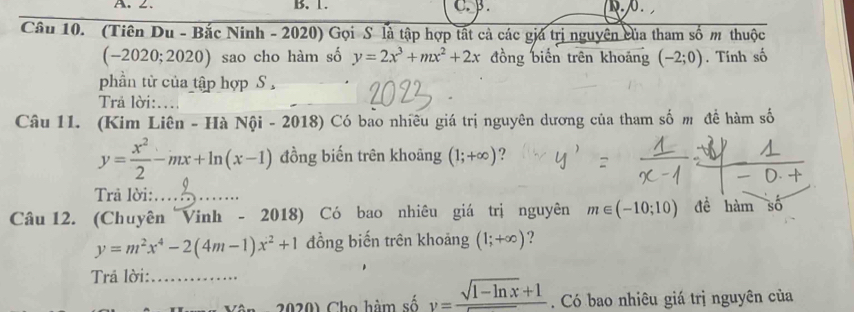 ∠. B. 1. c. . Q. . 
Câu 10. (Tiên Du - Bắc Ninh - 2020) Gọi S là tập hợp tất cả các giá trị nguyên của tham số m thuộc
(-2020;2020 ) sao cho hàm số y=2x^3+mx^2+2x đồng biến trên khoảng (-2;0). Tính số 
phần tử của tập hợp S 
Trả lời: 
Câu 11. (Kim Liên - Hà Nội - 2018) Có bao nhiêu giá trị nguyên dương của tham số m đề hàm số
y= x^2/2 -mx+ln (x-1) đồng biến trên khoāng (1;+∈fty ) ? 
Trả lời:_ 
Câu 12. (Chuyên Vinh - 2018) Có bao nhiêu giá trị nguyên m∈ (-10;10) đề hàm số
y=m^2x^4-2(4m-1)x^2+1 đồng biến trên khoảng (1;+∈fty ) ? 
Trả lời:_ 
* 2020) Cho hàm số y= (sqrt(1-ln x)+1)/x . Có bao nhiêu giá trị nguyên của