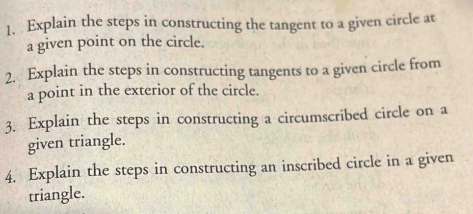 Explain the steps in constructing the tangent to a given circle at 
a given point on the circle. 
2. Explain the steps in constructing tangents to a given circle from 
a point in the exterior of the circle. 
3. Explain the steps in constructing a circumscribed circle on a 
given triangle. 
4. Explain the steps in constructing an inscribed circle in a given 
triangle.