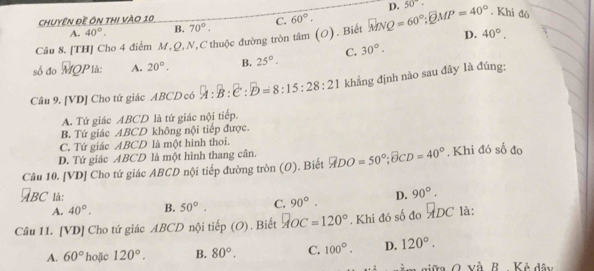 chuyÊn đề Ôn thI vÀo 10 D. 50°·
A. 40°. C. 60°.
B. 70°.
D.
Câu 8. [TH] Cho 4 điểm M, Q, N,C thuộc đường tròn tan (O). Biết MNQ = 60°; MP=40°. Khi đó
C. 30°. 40°. 
số đo uparrow MQP là: A. 20°.
B. 25°. 
Câu 9. [ VD ] Cho tứ giác ABCD có A:B:C:D=8:15:28:21 khẳng định nào sau đây là đúng:
A. Tứ giác ABCD là tứ giác nội tiếp.
B. Tứ giác ABCD không nội tiếp được.
C. Tứ giác ABCD là một hình thoi.
D. Tứ giác ABCD là một hình thang cân.
Câu 10. [VD] Cho tứ giác ABCD nội tiếp đường tròn (O). Biết □ DO=50°; □ CD=40°. Khi đó số đo
BC là: D. 90°.
C. 90°.
A. 40°.
B. 50°. 
Câu 11. [VD] Cho tứ giác ABCD nội tiếp (O) . Biết AOC= 120°. Khi đó số đo ADC là:
A. 60° hoặc 120°. B. 80°. C. 100°. D. 120°. 
a siữa O. và B. . Kẻ dây