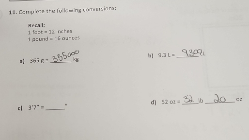 Complete the following conversions: 
Recall:
1 foot =12 inches
1 pound =16 oun ces 
a) 365g= _ kg b) 9.3L= _ 
d 52oz= _ lb _ OZ
c) 3'7''= _ ,