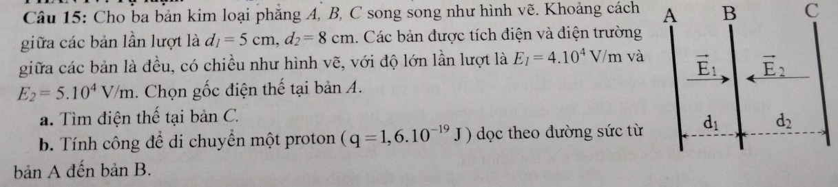 Cho ba bản kim loại phẳng A, B, C song song như hình vẽ. Khoảng cách  B C
giữa các bản lần lượt là d_1=5cm,d_2=8cm 1. Các bản được tích điện và điện trường
giữa các bản là đều, có chiều như hình vẽ, với độ lớn lần lượt là E_1=4.10^4V/m và
E_2=5.10^4V/m. Chọn gốc điện thế tại bản A.
a. Tìm điện thế tại bản C.
b. Tính công để di chuyển một proton (q=1,6.10^(-19)J) dọc theo đường sức từ 
bản A đến bản B.