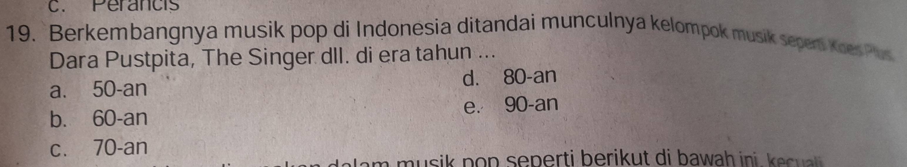 Perancis
19. Berkembangnya musik pop di Indonesia ditandai munculnya kelompok musik sepert Koes Pus
Dara Pustpita, The Singer dII. di era tahun ...
a. 50 -an d. 80 -an
b. 60 -an e. 90 -an
c. 70 -an
a m u si k po p seperti berikut di b awah ini e