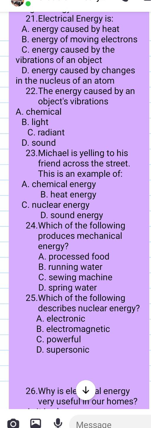 Electrical Energy is:
A. energy caused by heat
B. energy of moving electrons
C. energy caused by the
vibrations of an object
D. energy caused by changes
in the nucleus of an atom
22.The energy caused by an
object's vibrations
A. chemical
B. light
C. radiant
D. sound
23.Michael is yelling to his
friend across the street.
This is an example of:
A. chemical energy
B. heat energy
C. nuclear energy
D. sound energy
24.Which of the following
produces mechanical
energy?
A. processed food
B. running water
C. sewing machine
D. spring water
25.Which of the following
describes nuclear energy?
A. electronic
B. electromagnetic
C. powerful
D. supersonic
26.Why is ele al energy
very useful in our homes?
Message