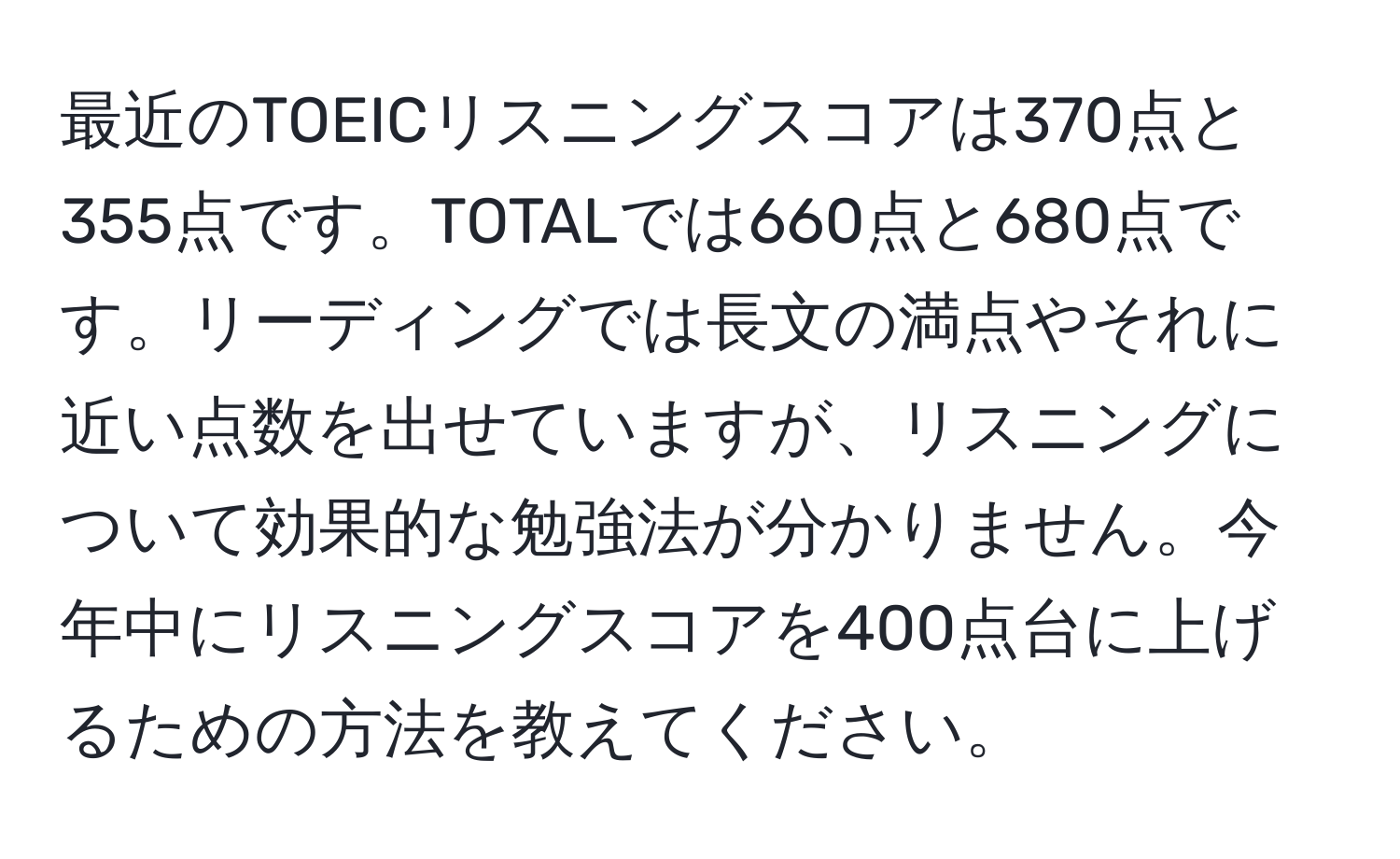 最近のTOEICリスニングスコアは370点と355点です。TOTALでは660点と680点です。リーディングでは長文の満点やそれに近い点数を出せていますが、リスニングについて効果的な勉強法が分かりません。今年中にリスニングスコアを400点台に上げるための方法を教えてください。