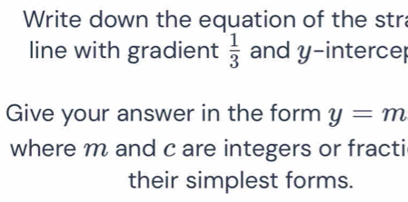 Write down the equation of the stra 
line with gradient  1/3  and y -interce 
Give your answer in the form y=m
where m and c are integers or fracti 
their simplest forms.