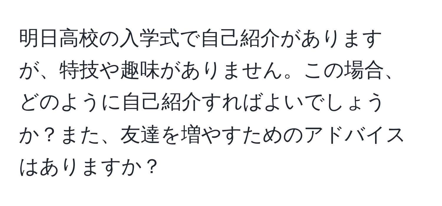 明日高校の入学式で自己紹介がありますが、特技や趣味がありません。この場合、どのように自己紹介すればよいでしょうか？また、友達を増やすためのアドバイスはありますか？