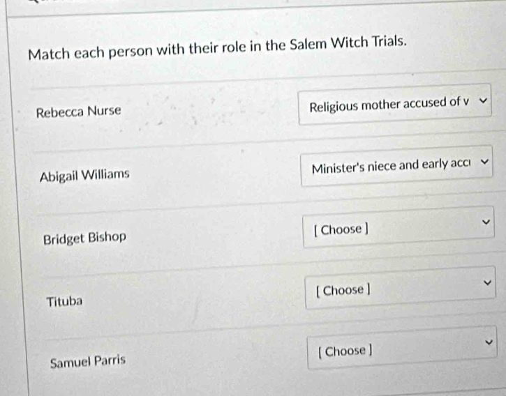 Match each person with their role in the Salem Witch Trials. 
Rebecca Nurse Religious mother accused of v v 
Abigail Williams Minister's niece and early accı 
Bridget Bishop [ Choose ] 
Tituba [ Choose ] 
Samuel Parris [ Choose ]